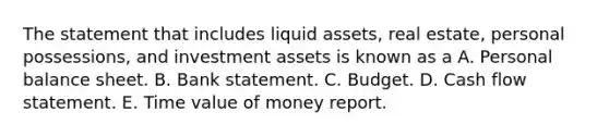 The statement that includes liquid assets, real estate, personal possessions, and investment assets is known as a A. Personal balance sheet. B. Bank statement. C. Budget. D. Cash flow statement. E. Time value of money report.