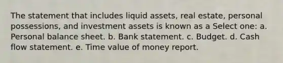 The statement that includes liquid assets, real estate, personal possessions, and investment assets is known as a Select one: a. Personal balance sheet. b. Bank statement. c. Budget. d. Cash flow statement. e. Time value of money report.