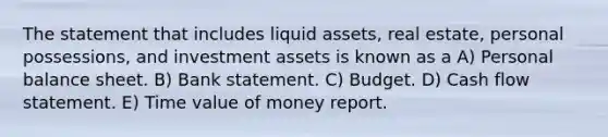 The statement that includes liquid assets, real estate, personal possessions, and investment assets is known as a A) Personal balance sheet. B) Bank statement. C) Budget. D) Cash flow statement. E) Time value of money report.