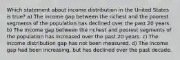 Which statement about income distribution in the United States is true? a) The income gap between the richest and the poorest segments of the population has declined over the past 20 years. b) The income gap between the richest and poorest segments of the population has increased over the past 20 years. c) The income distribution gap has not been measured. d) The income gap had been increasing, but has declined over the past decade.