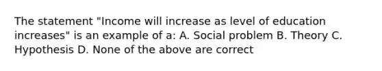 The statement "Income will increase as level of education increases" is an example of a: A. Social problem B. Theory C. Hypothesis D. None of the above are correct