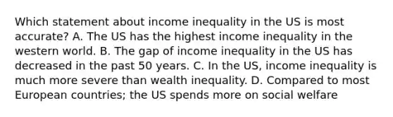 Which statement about income inequality in the US is most accurate? A. The US has the highest income inequality in the western world. B. The gap of income inequality in the US has decreased in the past 50 years. C. In the US, income inequality is much more severe than wealth inequality. D. Compared to most European countries; the US spends more on social welfare