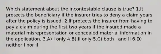 Which statement about the incontestable clause is true? 1.It protects the beneficiary if the insurer tries to deny a claim years after the policy is issued. 2.If protects the insurer from having to pay a claim during the first two years if the insured made a material misrepresentation or concealed material information in the application. 3.A) I only 4.B) II only 5.C) both I and II 6.D) neither I nor II