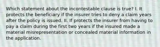 Which statement about the incontestable clause is true? I. It protects the beneficiary if the insurer tries to deny a claim years after the policy is issued. II. If protects the insurer from having to pay a claim during the first two years if the insured made a material misrepresentation or concealed material information in the application.