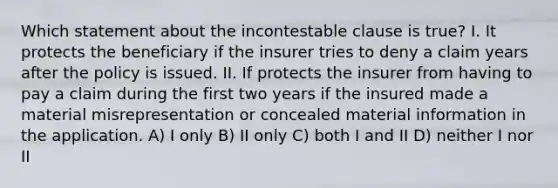 Which statement about the incontestable clause is true? I. It protects the beneficiary if the insurer tries to deny a claim years after the policy is issued. II. If protects the insurer from having to pay a claim during the first two years if the insured made a material misrepresentation or concealed material information in the application. A) I only B) II only C) both I and II D) neither I nor II