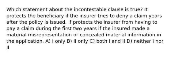 Which statement about the incontestable clause is true? It protects the beneficiary if the insurer tries to deny a claim years after the policy is issued. If protects the insurer from having to pay a claim during the first two years if the insured made a material misrepresentation or concealed material information in the application. A) I only B) II only C) both I and II D) neither I nor II