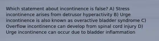 Which statement about incontinence is false? A) Stress incontinence arises from detrusor hyperactivity B) Urge incontinence is also known as overactive bladder syndrome C) Overflow incontinence can develop from spinal cord injury D) Urge incontinence can occur due to bladder inflammation