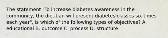 The statement "To increase diabetes awareness in the community, the dietitian will present diabetes classes six times each year", is which of the following types of objectives? A. educational B. outcome C. process D. structure