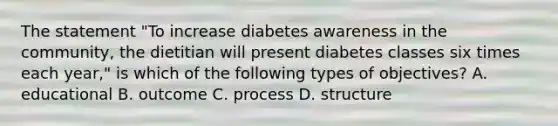 The statement "To increase diabetes awareness in the community, the dietitian will present diabetes classes six times each year," is which of the following types of objectives? A. educational B. outcome C. process D. structure