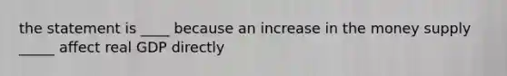 the statement is ____ because an increase in the money supply _____ affect real GDP directly