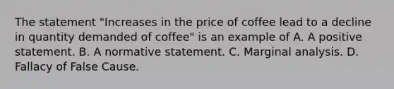 The statement "Increases in the price of coffee lead to a decline in quantity demanded of coffee" is an example of A. A positive statement. B. A normative statement. C. Marginal analysis. D. Fallacy of False Cause.