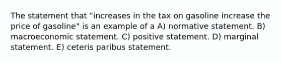 The statement that "increases in the tax on gasoline increase the price of gasoline" is an example of a A) normative statement. B) macroeconomic statement. C) positive statement. D) marginal statement. E) ceteris paribus statement.