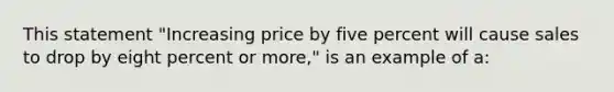 This statement "Increasing price by five percent will cause sales to drop by eight percent or more," is an example of a: