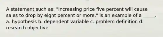 A statement such as: "Increasing price five percent will cause sales to drop by eight percent or more," is an example of a _____. a. hypothesis b. dependent variable c. problem definition d. research objective