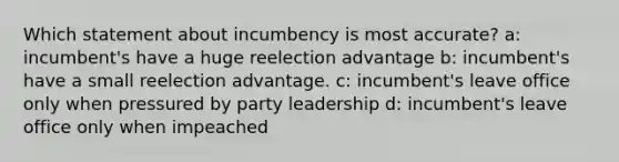 Which statement about incumbency is most accurate? a: incumbent's have a huge reelection advantage b: incumbent's have a small reelection advantage. c: incumbent's leave office only when pressured by party leadership d: incumbent's leave office only when impeached