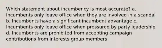 Which statement about incumbency is most accurate? a. Incumbents only leave office when they are involved in a scandal b. Incumbents have a significant incumbent advantage c. Incumbents only leave office when pressured by party leadership d. Incumbents are prohibited from accepting campaign contributions from interests group members