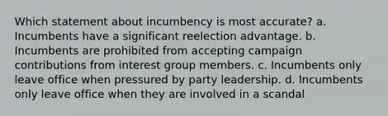 Which statement about incumbency is most accurate? a. Incumbents have a significant reelection advantage. b. Incumbents are prohibited from accepting campaign contributions from interest group members. c. Incumbents only leave office when pressured by party leadership. d. Incumbents only leave office when they are involved in a scandal