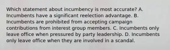 Which statement about incumbency is most accurate? A. Incumbents have a significant reelection advantage. B. Incumbents are prohibited from accepting campaign contributions from interest group members. C. Incumbents only leave office when pressured by party leadership. D. Incumbents only leave office when they are involved in a scandal.