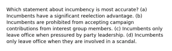 Which statement about incumbency is most accurate? (a) Incumbents have a significant reelection advantage. (b) Incumbents are prohibited from accepting campaign contributions from interest group members. (c) Incumbents only leave office when pressured by party leadership. (d) Incumbents only leave office when they are involved in a scandal.