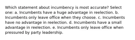 Which statement about incumbency is most accurate? Select one: a. Incumbents have a huge advantage in reelection. b. Incumbents only leave office when they choose. c. Incumbents have no advantage in reelection. d. Incumbents have a small advantage in reelection. e. Incumbents only leave office when pressured by party leadership.