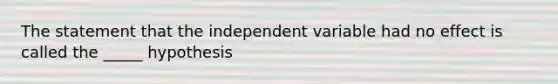 The statement that the independent variable had no effect is called the _____ hypothesis