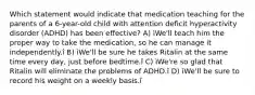 Which statement would indicate that medication teaching for the parents of a 6-year-old child with attention deficit hyperactivity disorder (ADHD) has been effective? A) ìWe'll teach him the proper way to take the medication, so he can manage it independently.î B) ìWe'll be sure he takes Ritalin at the same time every day, just before bedtime.î C) ìWe're so glad that Ritalin will eliminate the problems of ADHD.î D) ìWe'll be sure to record his weight on a weekly basis.î