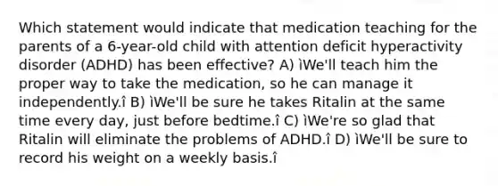 Which statement would indicate that medication teaching for the parents of a 6-year-old child with attention deficit hyperactivity disorder (ADHD) has been effective? A) ìWe'll teach him the proper way to take the medication, so he can manage it independently.î B) ìWe'll be sure he takes Ritalin at the same time every day, just before bedtime.î C) ìWe're so glad that Ritalin will eliminate the problems of ADHD.î D) ìWe'll be sure to record his weight on a weekly basis.î