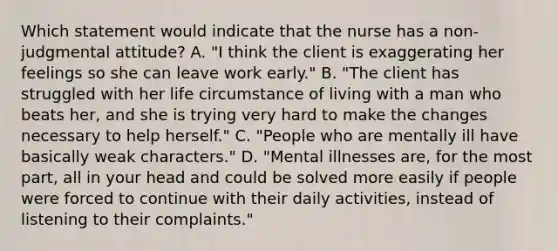 Which statement would indicate that the nurse has a non-judgmental attitude? A. "I think the client is exaggerating her feelings so she can leave work early." B. "The client has struggled with her life circumstance of living with a man who beats her, and she is trying very hard to make the changes necessary to help herself." C. "People who are mentally ill have basically weak characters." D. "Mental illnesses are, for the most part, all in your head and could be solved more easily if people were forced to continue with their daily activities, instead of listening to their complaints."