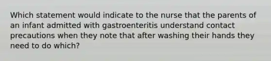 Which statement would indicate to the nurse that the parents of an infant admitted with gastroenteritis understand contact precautions when they note that after washing their hands they need to do which?