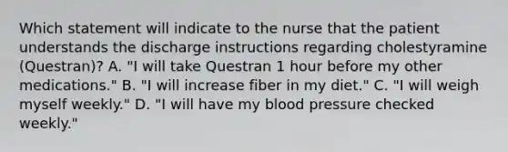 Which statement will indicate to the nurse that the patient understands the discharge instructions regarding cholestyramine (Questran)? A. "I will take Questran 1 hour before my other medications." B. "I will increase fiber in my diet." C. "I will weigh myself weekly." D. "I will have my blood pressure checked weekly."