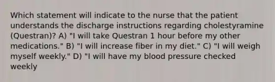 Which statement will indicate to the nurse that the patient understands the discharge instructions regarding cholestyramine (Questran)? A) "I will take Questran 1 hour before my other medications." B) "I will increase fiber in my diet." C) "I will weigh myself weekly." D) "I will have my blood pressure checked weekly