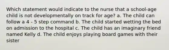 Which statement would indicate to the nurse that a school-age child is not developmentally on track for age? a. The child can follow a 4 - 5 step command b. The child started wetting the bed on admission to the hospital c. The child has an imaginary friend named Kelly d. The child enjoys playing board games with their sister