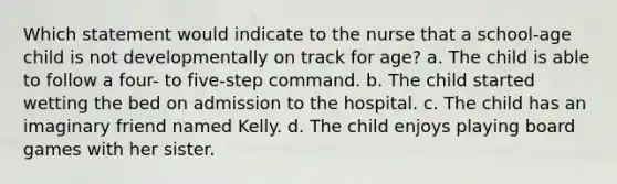 Which statement would indicate to the nurse that a school-age child is not developmentally on track for age? a. The child is able to follow a four- to five-step command. b. The child started wetting the bed on admission to the hospital. c. The child has an imaginary friend named Kelly. d. The child enjoys playing board games with her sister.