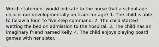 Which statement would indicate to the nurse that a school-age child is not developmentally on track for age? 1. The child is able to follow a four- to five-step command. 2. The child started wetting the bed on admission to the hospital. 3. The child has an imaginary friend named Kelly. 4. The child enjoys playing board games with her sister.