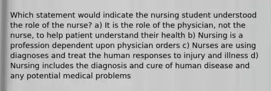 Which statement would indicate the nursing student understood the role of the nurse? a) It is the role of the physician, not the nurse, to help patient understand their health b) Nursing is a profession dependent upon physician orders c) Nurses are using diagnoses and treat the human responses to injury and illness d) Nursing includes the diagnosis and cure of human disease and any potential medical problems