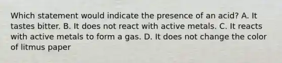 Which statement would indicate the presence of an acid? A. It tastes bitter. B. It does not react with active metals. C. It reacts with active metals to form a gas. D. It does not change the color of litmus paper