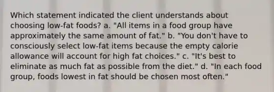 Which statement indicated the client understands about choosing low-fat foods? a. "All items in a food group have approximately the same amount of fat." b. "You don't have to consciously select low-fat items because the empty calorie allowance will account for high fat choices." c. "It's best to eliminate as much fat as possible from the diet." d. "In each food group, foods lowest in fat should be chosen most often."