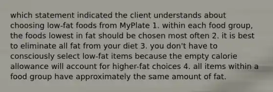 which statement indicated the client understands about choosing low-fat foods from MyPlate 1. within each food group, the foods lowest in fat should be chosen most often 2. it is best to eliminate all fat from your diet 3. you don't have to consciously select low-fat items because the empty calorie allowance will account for higher-fat choices 4. all items within a food group have approximately the same amount of fat.