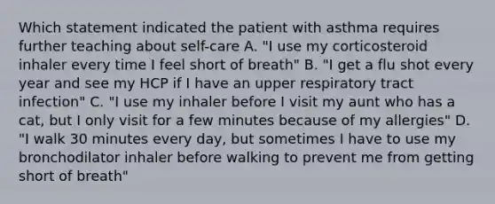 Which statement indicated the patient with asthma requires further teaching about self-care A. "I use my corticosteroid inhaler every time I feel short of breath" B. "I get a flu shot every year and see my HCP if I have an upper respiratory tract infection" C. "I use my inhaler before I visit my aunt who has a cat, but I only visit for a few minutes because of my allergies" D. "I walk 30 minutes every day, but sometimes I have to use my bronchodilator inhaler before walking to prevent me from getting short of breath"