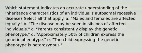 Which statement indicates an accurate understanding of the inheritance characteristics of an individual's autosomal recessive disease? Select all that apply. a. "Males and females are affected equally." b. "The disease may be seen in siblings of affected individuals." c. "Parents consistently display the genetic phenotype." d. "Approximately 50% of children express the genetic phenotype." e. "The child expressing the genetic phenotype is heterozygous."