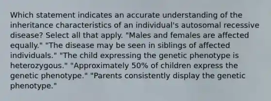 Which statement indicates an accurate understanding of the inheritance characteristics of an individual's autosomal recessive disease? Select all that apply. "Males and females are affected equally." "The disease may be seen in siblings of affected individuals." "The child expressing the genetic phenotype is heterozygous." "Approximately 50% of children express the genetic phenotype." "Parents consistently display the genetic phenotype."