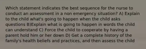 Which statement indicates the best sequence for the nurse to conduct an assessment in a non emergency situation? A) Explain to the child what's going to happen when the child asks questions B)Explain what is going to happen in words the child can understand C) Force the child to cooperate by having a parent hold him or her down D) Get a complete history of the family's health beliefs and practices, and then assess the child