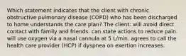 Which statement indicates that the client with chronic obstructive pulmonary disease (COPD) who has been discharged to home understands the care plan? The client: will avoid direct contact with family and friends. can state actions to reduce pain. will use oxygen via a nasal cannula at 5 L/min. agrees to call the health care provider (HCP) if dyspnea on exertion increases.