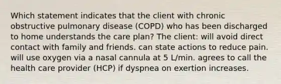 Which statement indicates that the client with chronic obstructive pulmonary disease (COPD) who has been discharged to home understands the care plan? The client: will avoid direct contact with family and friends. can state actions to reduce pain. will use oxygen via a nasal cannula at 5 L/min. agrees to call the health care provider (HCP) if dyspnea on exertion increases.