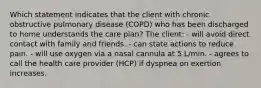 Which statement indicates that the client with chronic obstructive pulmonary disease (COPD) who has been discharged to home understands the care plan? The client: - will avoid direct contact with family and friends. - can state actions to reduce pain. - will use oxygen via a nasal cannula at 5 L/min. - agrees to call the health care provider (HCP) if dyspnea on exertion increases.