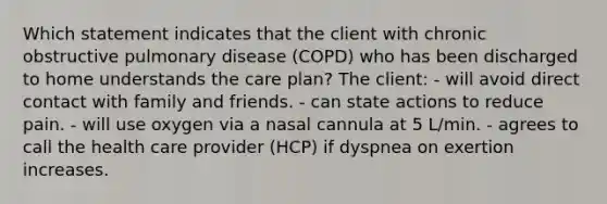 Which statement indicates that the client with chronic obstructive pulmonary disease (COPD) who has been discharged to home understands the care plan? The client: - will avoid direct contact with family and friends. - can state actions to reduce pain. - will use oxygen via a nasal cannula at 5 L/min. - agrees to call the health care provider (HCP) if dyspnea on exertion increases.