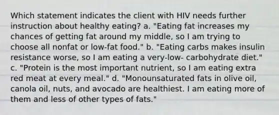 Which statement indicates the client with HIV needs further instruction about healthy eating? a. "Eating fat increases my chances of getting fat around my middle, so I am trying to choose all nonfat or low-fat food." b. "Eating carbs makes insulin resistance worse, so I am eating a very-low- carbohydrate diet." c. "Protein is the most important nutrient, so I am eating extra red meat at every meal." d. "Monounsaturated fats in olive oil, canola oil, nuts, and avocado are healthiest. I am eating more of them and less of other types of fats."