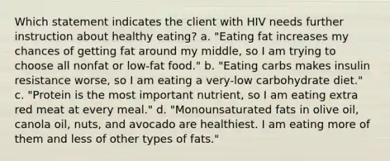 Which statement indicates the client with HIV needs further instruction about healthy eating? a. "Eating fat increases my chances of getting fat around my middle, so I am trying to choose all nonfat or low-fat food." b. "Eating carbs makes insulin resistance worse, so I am eating a very-low carbohydrate diet." c. "Protein is the most important nutrient, so I am eating extra red meat at every meal." d. "Monounsaturated fats in olive oil, canola oil, nuts, and avocado are healthiest. I am eating more of them and less of other types of fats."