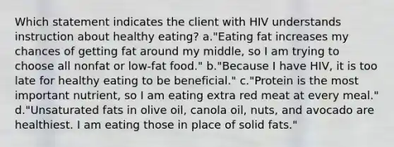 Which statement indicates the client with HIV understands instruction about healthy eating? a."Eating fat increases my chances of getting fat around my middle, so I am trying to choose all nonfat or low-fat food." b."Because I have HIV, it is too late for healthy eating to be beneficial." c."Protein is the most important nutrient, so I am eating extra red meat at every meal." d."Unsaturated fats in olive oil, canola oil, nuts, and avocado are healthiest. I am eating those in place of solid fats."