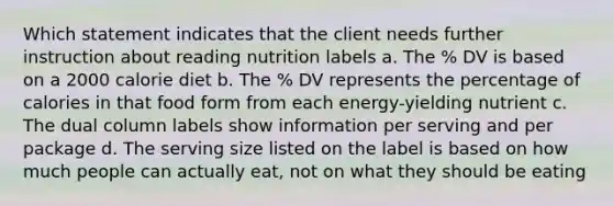 Which statement indicates that the client needs further instruction about reading nutrition labels a. The % DV is based on a 2000 calorie diet b. The % DV represents the percentage of calories in that food form from each energy-yielding nutrient c. The dual column labels show information per serving and per package d. The serving size listed on the label is based on how much people can actually eat, not on what they should be eating